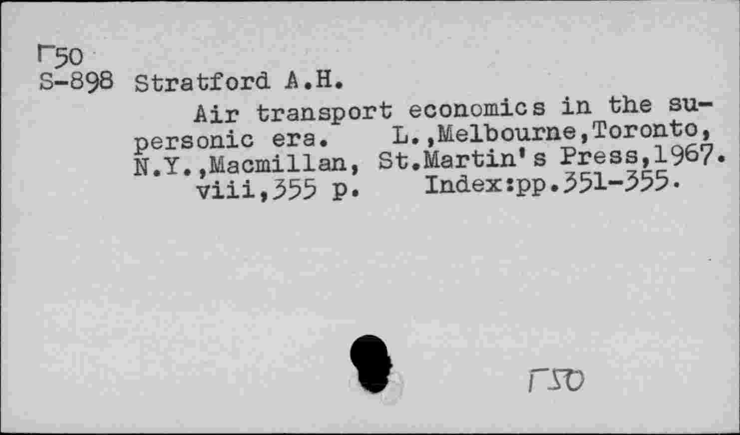 ﻿r50 S-898
Stratford A.H.
Air transport economics in the supersonic era. L.,Melbourne,Toronto, N.Y.,Macmillan, St.Martin’s Press,196?.
viii,355 p. Indexspp.351-355•